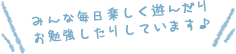 みんな毎日楽しく遊んだりお勉強したりしています